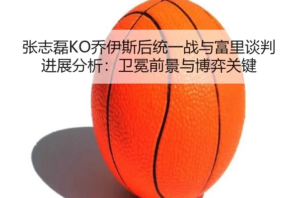 张志磊KO乔伊斯后统一战与富里谈判进展分析：卫冕前景与博弈关键